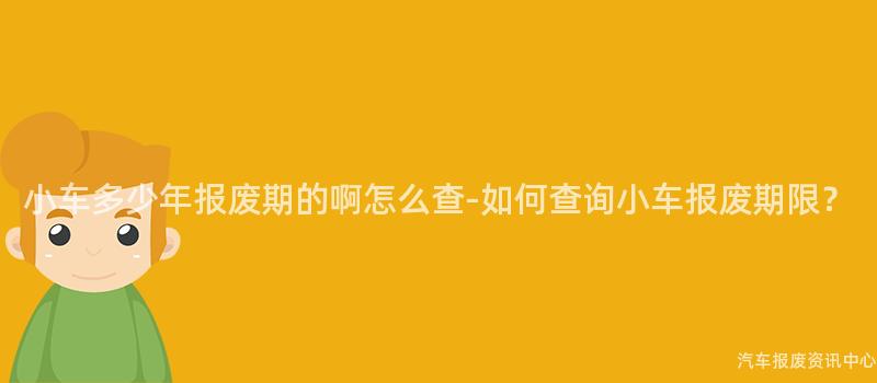 小车多少年报废期的啊怎么查-如何查询小车报废期限？
