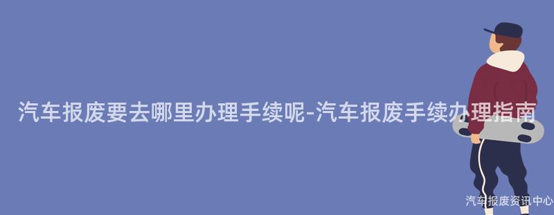 汽车报废要去哪里办理手续呢-汽车报废手续办理指南