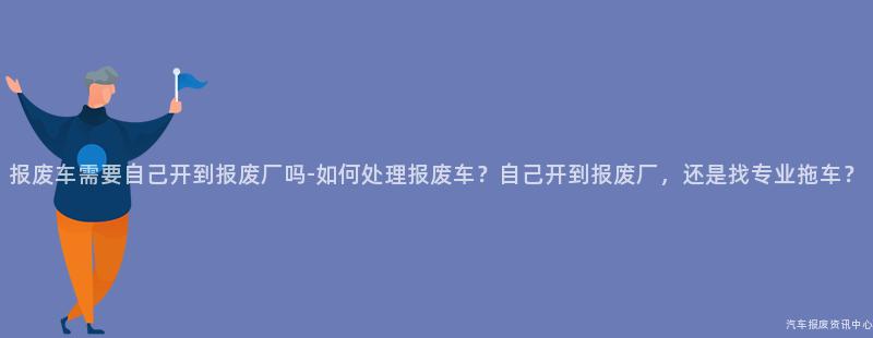 报废车需要自己开到报废厂吗-如何处理报废车？自己开到报废厂，还是找专业拖车？