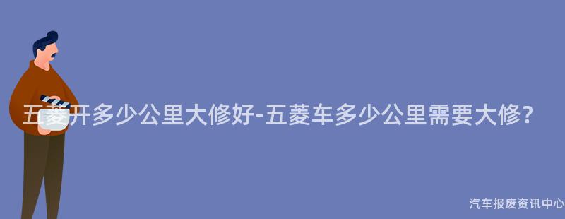 五菱开多少公里大修好-五菱车多少公里需要大修？