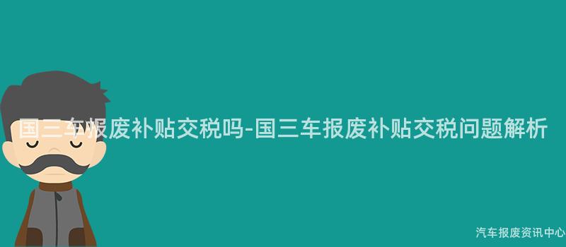 国三车报废补贴交税吗-国三车报废补贴交税问题解析