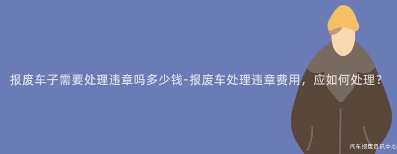 报废车子需要处理违章吗多少钱-报废车处理违章费用，应如何处理？
