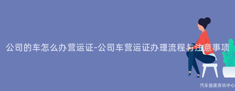 公司的车怎么办营运证-公司车营运证办理流程与注意事项