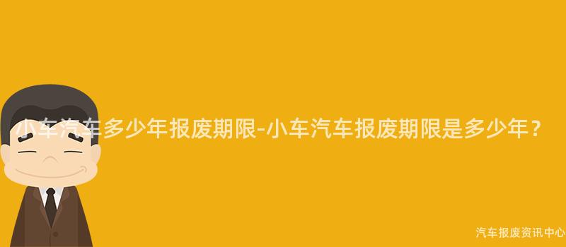 小车汽车多少年报废期限-小车汽车报废期限是多少年？