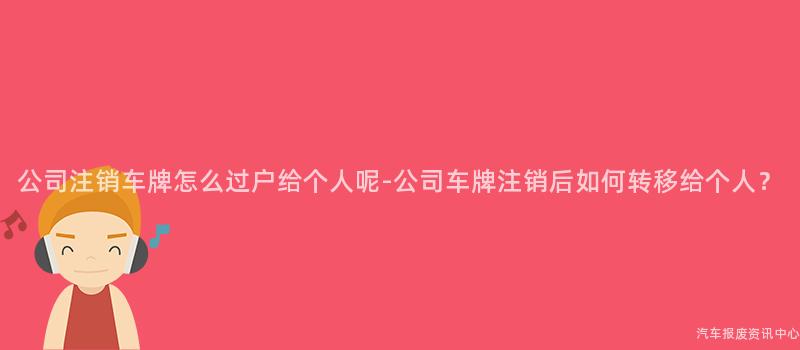 公司注销车牌怎么过户给个人呢-公司车牌注销后如何转移给个人？