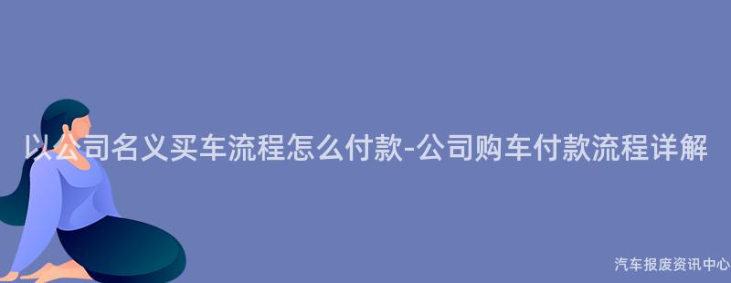 以公司名义买车流程怎么付款-公司购车付款流程详解