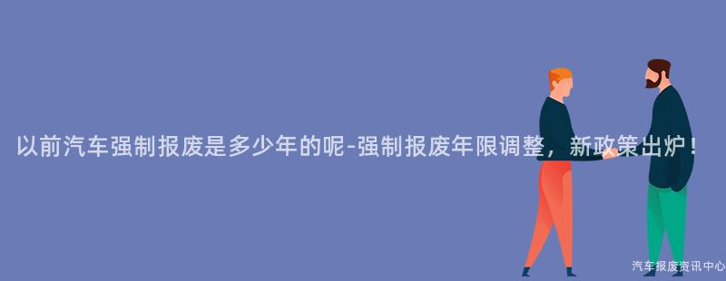 以前汽车强制报废是多少年的呢-强制报废年限调整，新政策出炉！