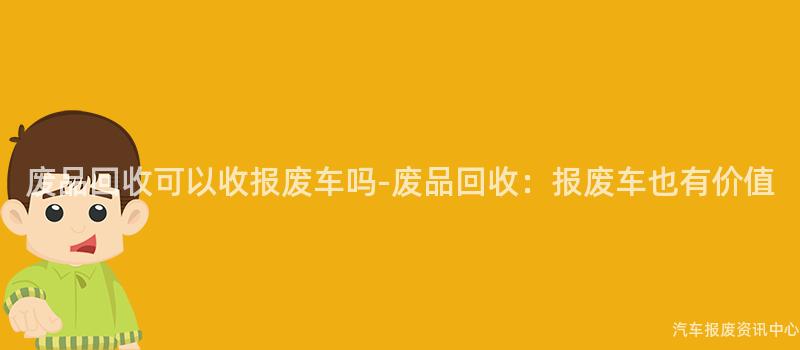 废品回收可以收报废车吗-废品回收：报废车也有价值