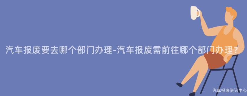 汽车报废要去哪个部门办理-汽车报废需前往哪个部门办理？