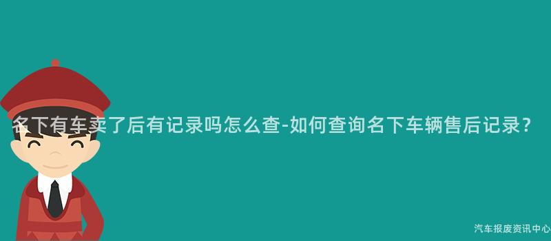 名下有车卖了后有记录吗怎么查-如何查询名下车辆售后记录？