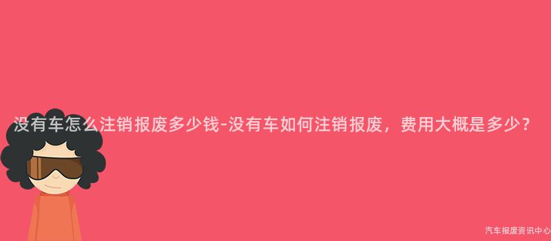 没有车怎么注销报废多少钱-没有车如何注销报废，费用大概是多少？