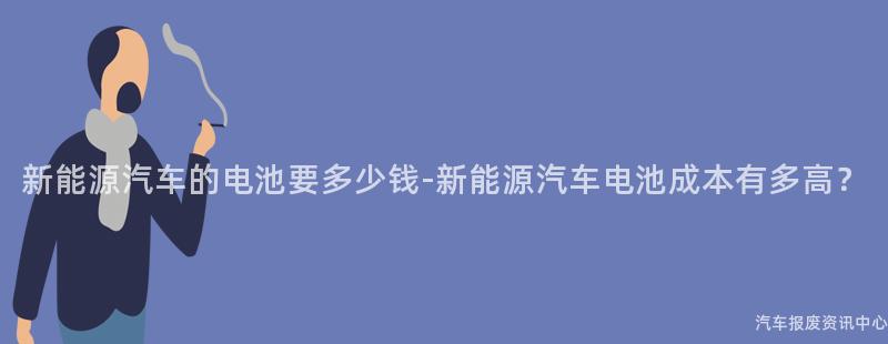 新能源汽车的电池要多少钱-新能源汽车电池成本有多高？