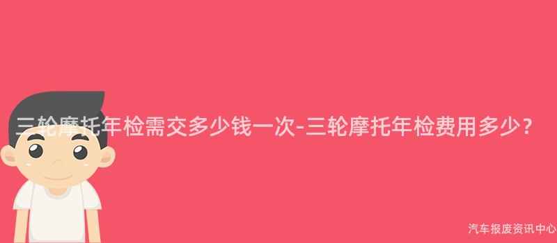 三轮摩托年检需交多少钱一次-三轮摩托年检费用多少？