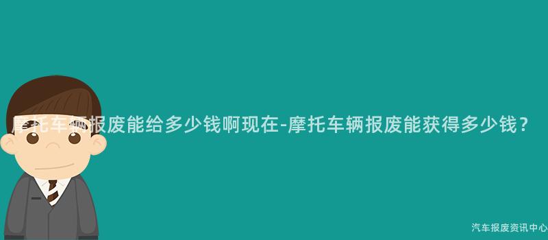摩托车辆报废能给多少钱啊现在-摩托车辆报废能获得多少钱？