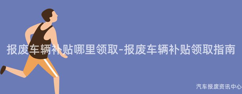 报废车辆补贴哪里领取-报废车辆补贴领取指南