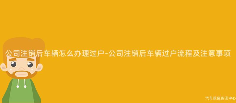 公司注销后车辆怎么办理过户-公司注销后车辆过户流程及注意事项