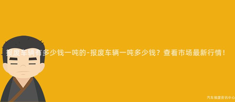报废车辆有多少钱一吨的-报废车辆一吨多少钱？查看市场最新行情！
