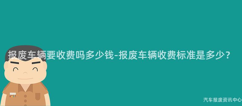 报废车辆要收费吗多少钱-报废车辆收费标准是多少？
