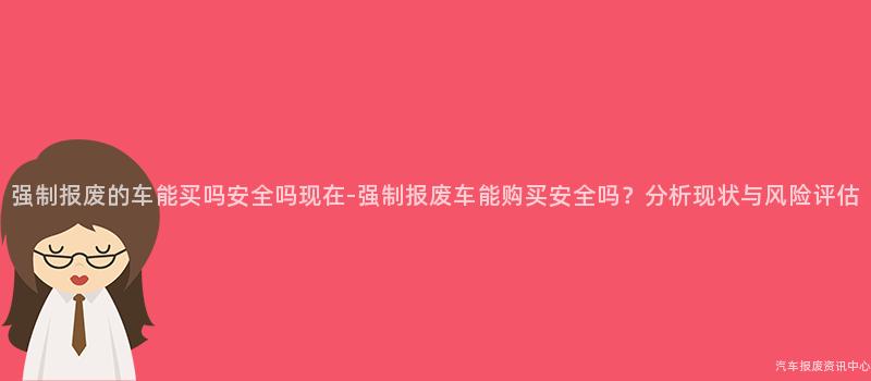强制报废的车能买吗安全吗现在-强制报废车能购买安全吗？分析现状与风险评估