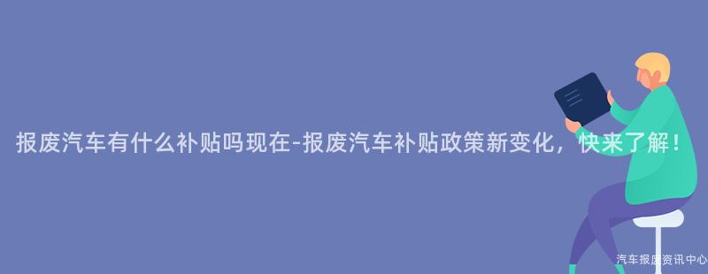报废汽车有什么补贴吗现在-报废汽车补贴政策新变化，快来了解！