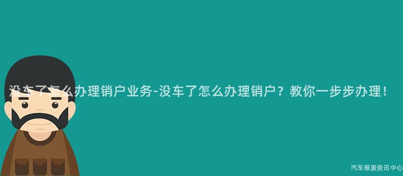 没车了怎么办理销户业务-没车了怎么办理销户？教你一步步办理！