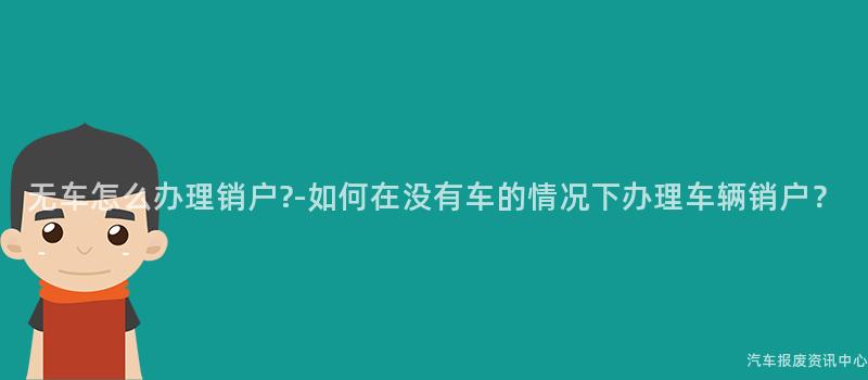 无车怎么办理销户?-如何在没有车的情况下办理车辆销户？