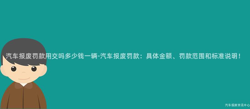 汽车报废罚款用交吗多少钱一辆-汽车报废罚款：具体金额、罚款范围和标准说明！