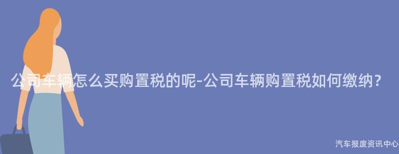 公司车辆怎么买购置税的呢-公司车辆购置税如何缴纳？