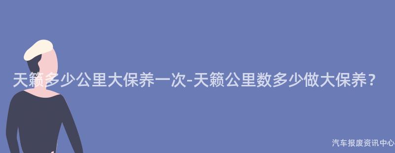 天籁多少公里大保养一次-天籁公里数多少做大保养？
