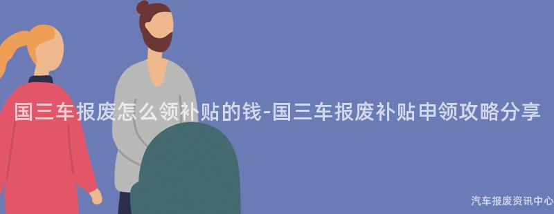 国三车报废怎么领补贴的钱-国三车报废补贴申领攻略分享