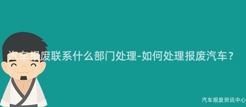 汽车报废联系什么部门处理-如何处理报废汽车？