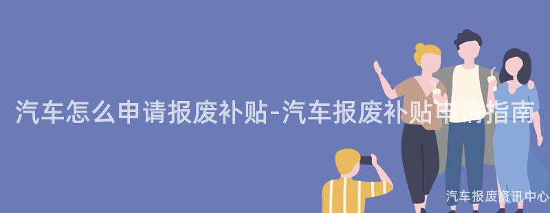 汽车怎么申请报废补贴-汽车报废补贴申请指南