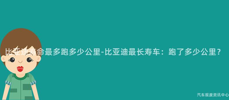 比亚迪寿命最多跑多少公里-比亚迪最长寿车：跑了多少公里？