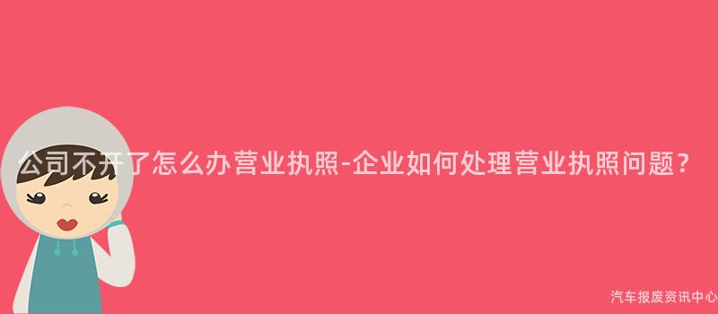 公司不开了怎么办营业执照-企业如何处理营业执照问题？