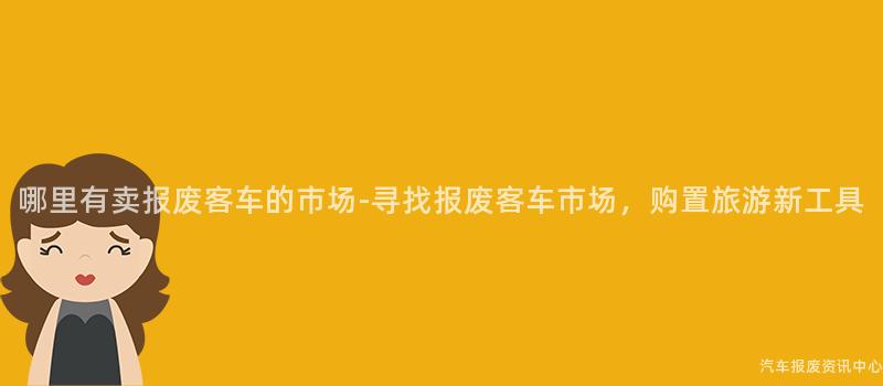 哪里有卖报废客车的市场-寻找报废客车市场，购置旅游新工具