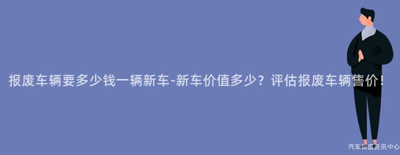 报废车辆要多少钱一辆新车-新车价值多少？评估报废车辆售价！