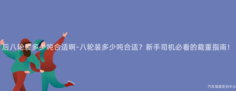 后八轮装多少吨合适啊-八轮装多少吨合适？新手司机必看的载重指南！