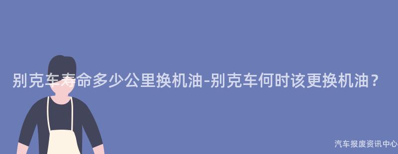 别克车寿命多少公里换机油-别克车何时该更换机油？