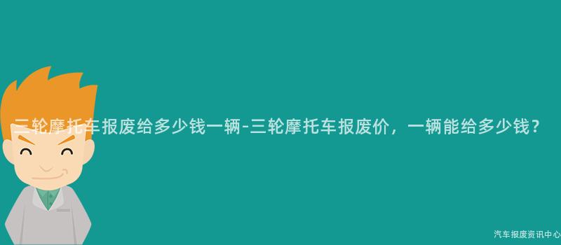三轮摩托车报废给多少钱一辆-三轮摩托车报废价，一辆能给多少钱？