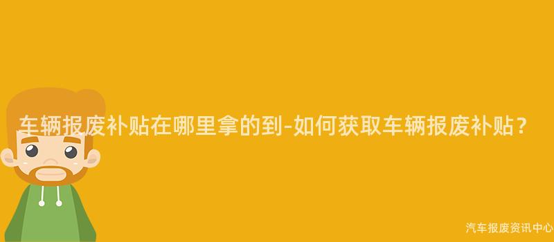车辆报废补贴在哪里拿的到-如何获取车辆报废补贴？