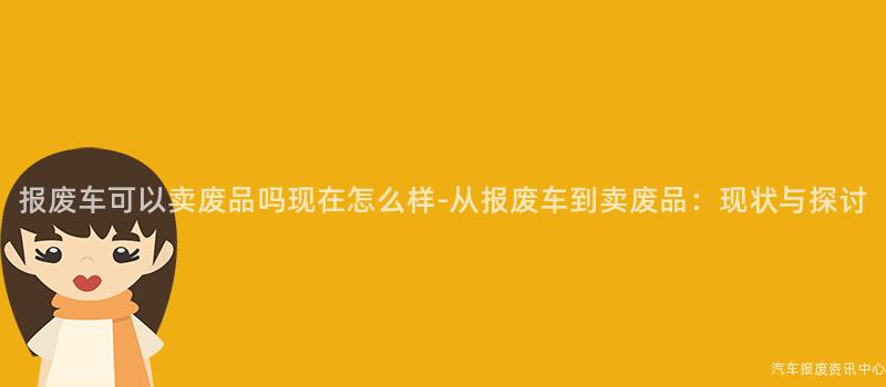 报废车可以卖废品吗现在怎么样-从报废车到卖废品：现状与探讨