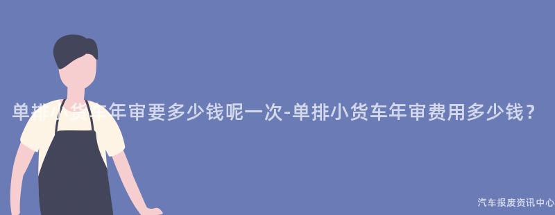 单排小货车年审要多少钱呢一次-单排小货车年审费用多少钱？