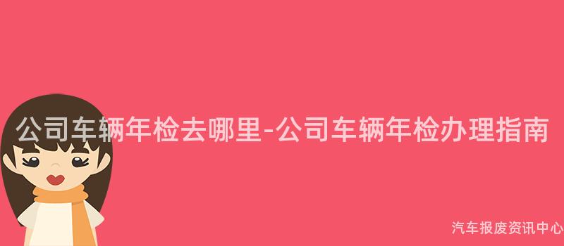 公司车辆年检去哪里-公司车辆年检办理指南