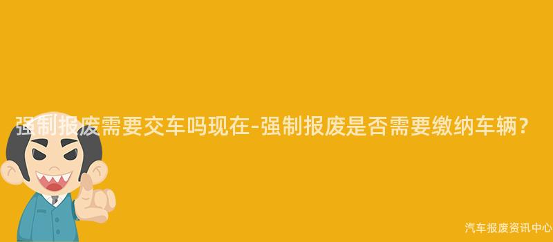 强制报废需要交车吗现在-强制报废是否需要缴纳车辆？