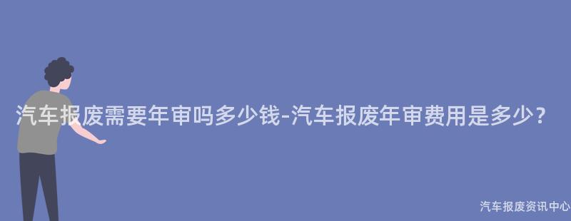 汽车报废需要年审吗多少钱-汽车报废年审费用是多少？