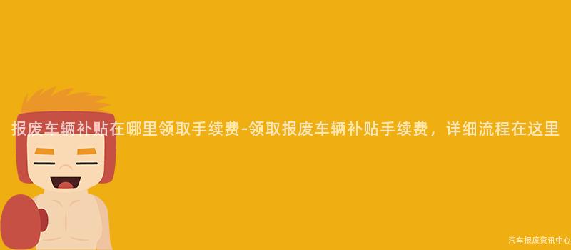 报废车辆补贴在哪里领取手续费-领取报废车辆补贴手续费，详细流程在这里