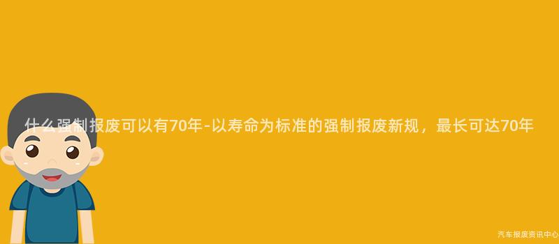 什么强制报废可以有70年-以寿命为标准的强制报废新规，最长可达70年