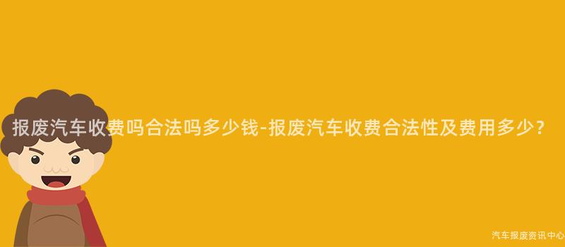 报废汽车收费吗合法吗多少钱-报废汽车收费合法性及费用多少？