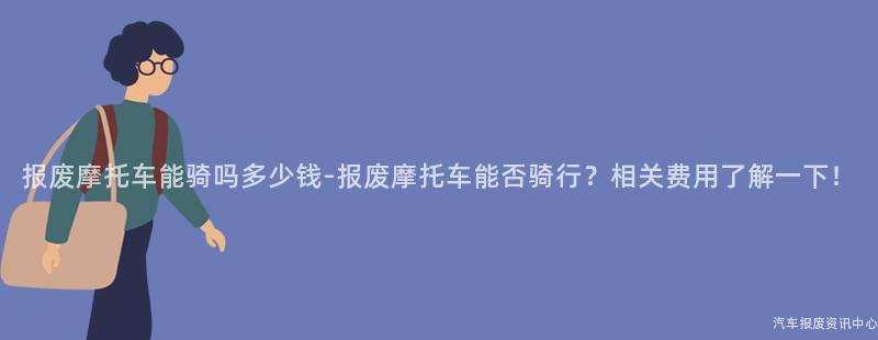 报废摩托车能骑吗多少钱-报废摩托车能否骑行？相关费用了解一下！
