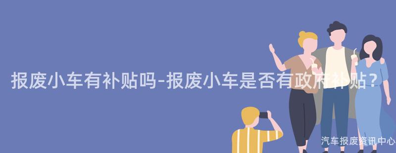 报废小车有补贴吗-报废小车是否有政府补贴？